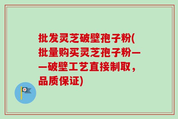 批发灵芝破壁孢子粉(批量购买灵芝孢子粉——破壁工艺直接制取，品质保证)