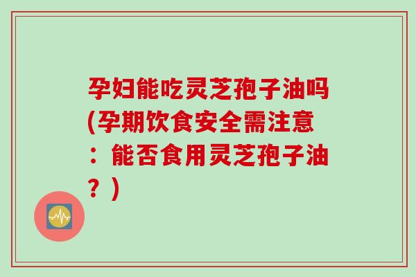 孕妇能吃灵芝孢子油吗(孕期饮食安全需注意：能否食用灵芝孢子油？)