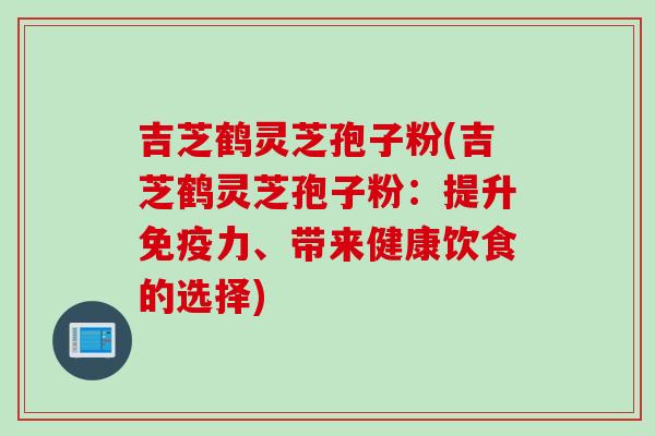 吉芝鹤灵芝孢子粉(吉芝鹤灵芝孢子粉：提升免疫力、带来健康饮食的选择)