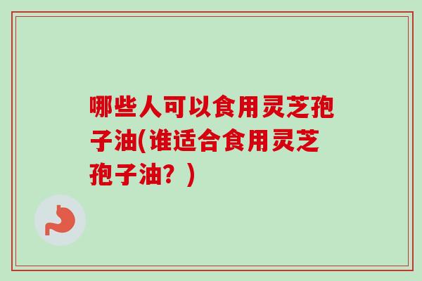 哪些人可以食用灵芝孢子油(谁适合食用灵芝孢子油？)