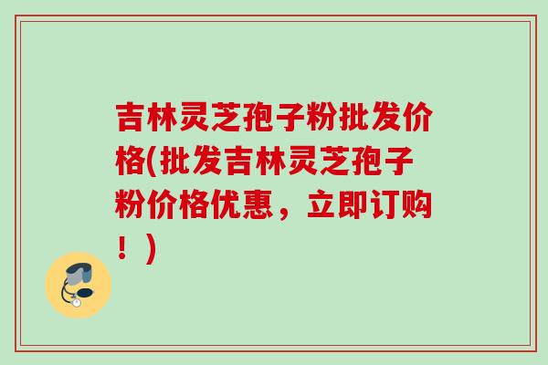 吉林灵芝孢子粉批发价格(批发吉林灵芝孢子粉价格优惠,立即订购!) 吉林灵芝孢子粉批发价格(批发吉林灵芝孢子粉价格优惠,立即订购!)