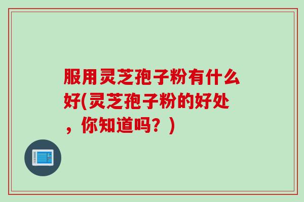 服用灵芝孢子粉有什么好(灵芝孢子粉的好处，你知道吗？)