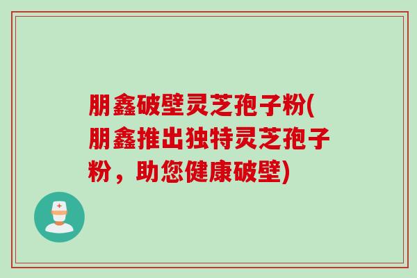 朋鑫破壁灵芝孢子粉(朋鑫推出独特灵芝孢子粉，助您健康破壁)