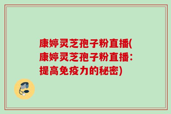 康婷灵芝孢子粉直播(康婷灵芝孢子粉直播：提高免疫力的秘密)