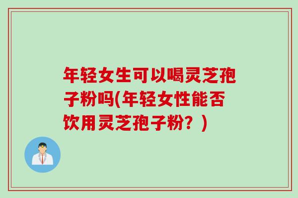年轻女生可以喝灵芝孢子粉吗(年轻女性能否饮用灵芝孢子粉?) 年轻女生可以喝灵芝孢子粉吗(年轻女性能否饮用灵芝孢子粉?)