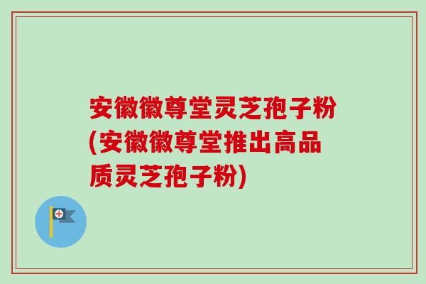 安徽徽尊堂灵芝孢子粉(安徽徽尊堂推出高品质灵芝孢子粉)