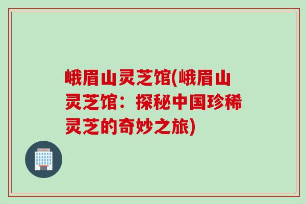峨眉山灵芝馆(峨眉山灵芝馆：探秘中国珍稀灵芝的奇妙之旅)