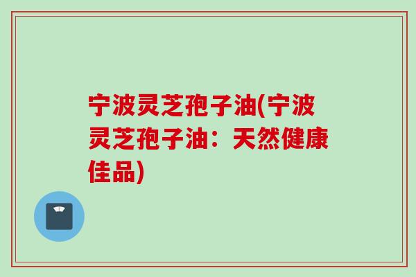 宁波灵芝孢子油(宁波灵芝孢子油：天然健康佳品)