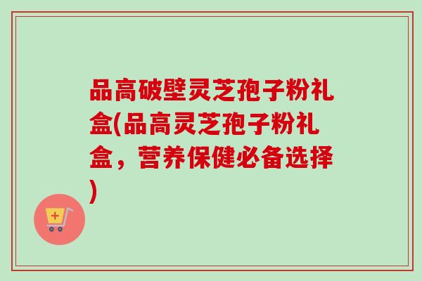 品高破壁灵芝孢子粉礼盒(品高灵芝孢子粉礼盒，营养保健必备选择)