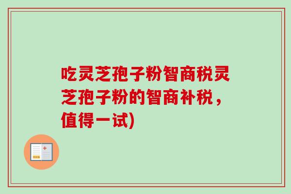 吃灵芝孢子粉智商税灵芝孢子粉的智商补税，值得一试)