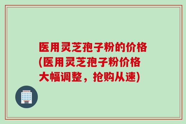 医用灵芝孢子粉的价格(医用灵芝孢子粉价格大幅调整,抢购从速) 医用灵芝孢子粉的价格(医用灵芝孢子粉价格大幅调整,抢购从速)