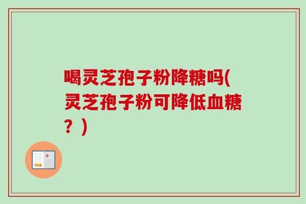 喝灵芝孢子粉降糖吗(灵芝孢子粉可降低？)