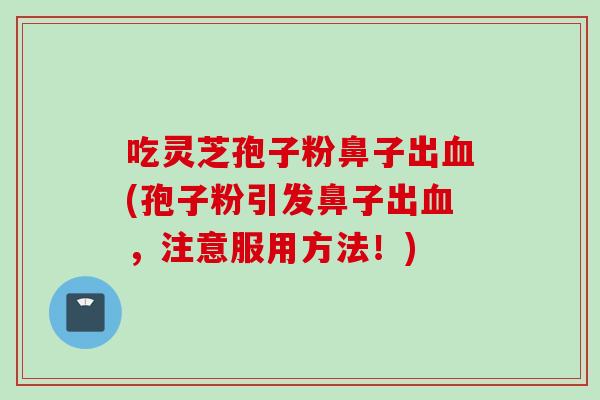 吃灵芝孢子粉鼻子出血(孢子粉引发鼻子出血，注意服用方法！)