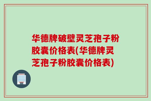 华德牌破壁灵芝孢子粉胶囊价格表(华德牌灵芝孢子粉胶囊价格表)