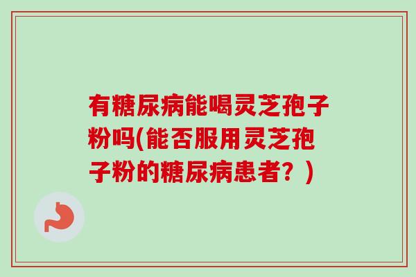 有糖尿病能喝灵芝孢子粉吗(能否服用灵芝孢子粉的糖尿病患者？)