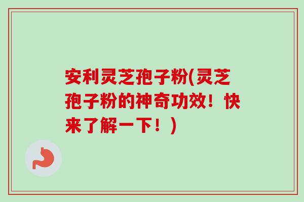 安利灵芝孢子粉(灵芝孢子粉的神奇功效！快来了解一下！)