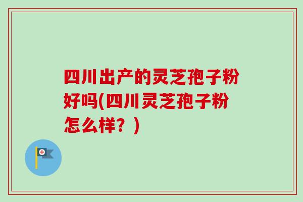四川出产的灵芝孢子粉好吗(四川灵芝孢子粉怎么样？)