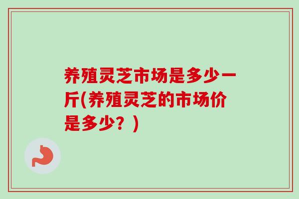 养殖灵芝市场是多少一斤(养殖灵芝的市场价是多少？)