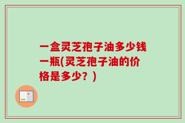 一盒灵芝孢子油多少钱一瓶(灵芝孢子油的价格是多少？)