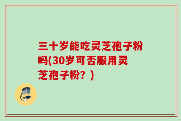 三十岁能吃灵芝孢子粉吗(30岁可否服用灵芝孢子粉？)
