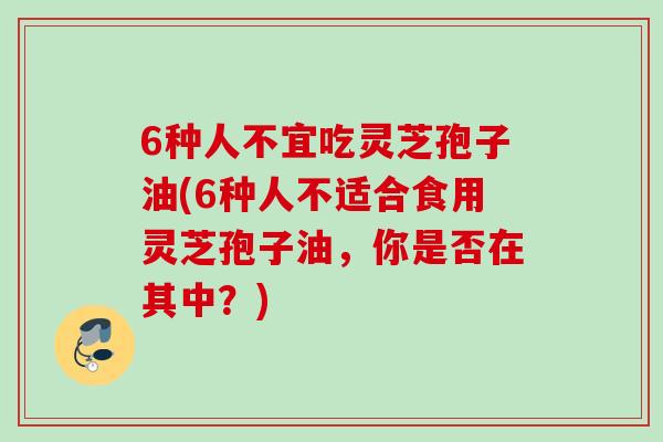 6种人不宜吃灵芝孢子油(6种人不适合食用灵芝孢子油，你是否在其中？)
