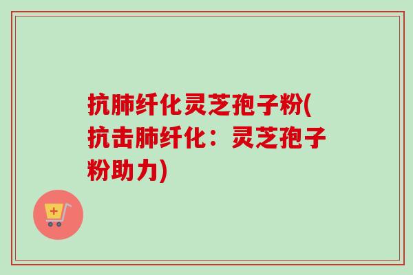 抗肺纤化灵芝孢子粉(抗击肺纤化：灵芝孢子粉助力)