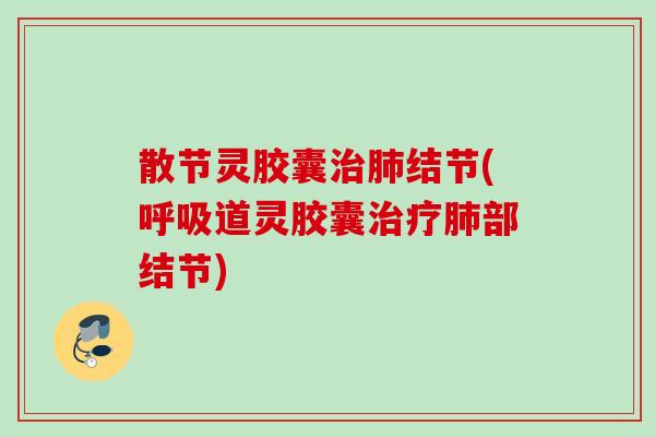 散节灵胶囊治肺结节(呼吸道灵胶囊治疗肺部结节)