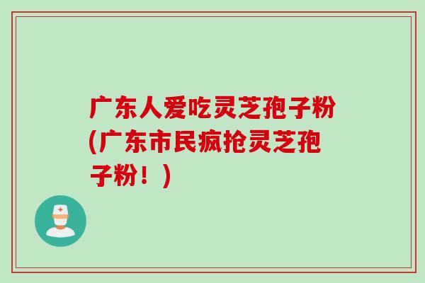 广东人爱吃灵芝孢子粉(广东市民疯抢灵芝孢子粉！)