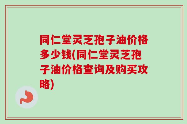 同仁堂灵芝孢子油价格多少钱(同仁堂灵芝孢子油价格查询及购买攻略)