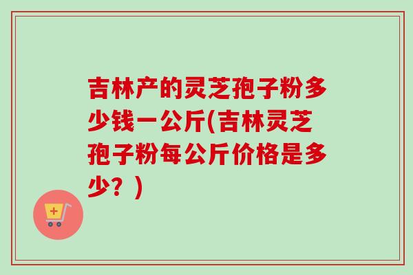 吉林产的灵芝孢子粉多少钱一公斤(吉林灵芝孢子粉每公斤价格是多少？)