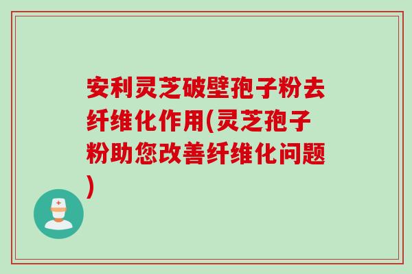 安利灵芝破壁孢子粉去纤维化作用(灵芝孢子粉助您改善纤维化问题)