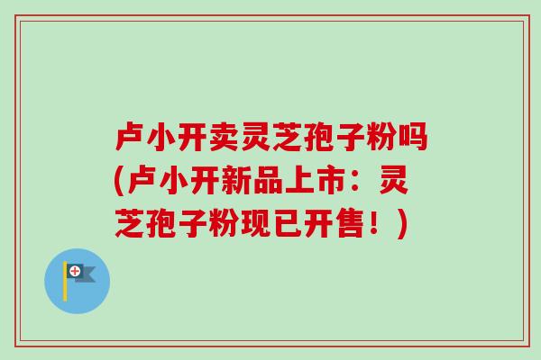 卢小开卖灵芝孢子粉吗(卢小开新品上市：灵芝孢子粉现已开售！)