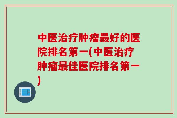 中医治疗肿瘤最好的医院排名第一(中医治疗肿瘤最佳医院排名第一)