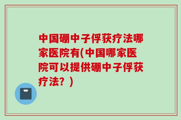 中国硼中子俘获疗法哪家医院有(中国哪家医院可以提供硼中子俘获疗法？)