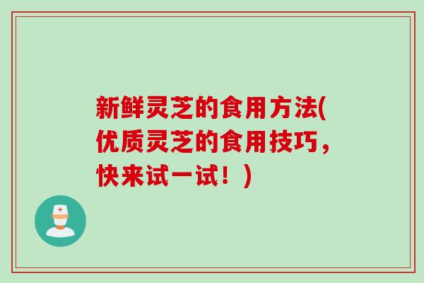 新鲜灵芝的食用方法(优质灵芝的食用技巧，快来试一试！)