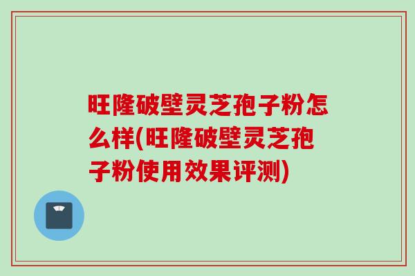 旺隆破壁灵芝孢子粉怎么样(旺隆破壁灵芝孢子粉使用效果评测)
