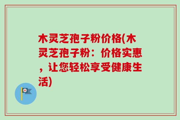 木灵芝孢子粉价格(木灵芝孢子粉：价格实惠，让您轻松享受健康生活)