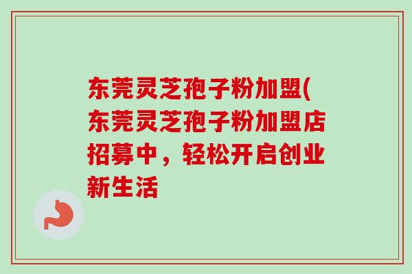 东莞灵芝孢子粉加盟(东莞灵芝孢子粉加盟店招募中，轻松开启创业新生活
