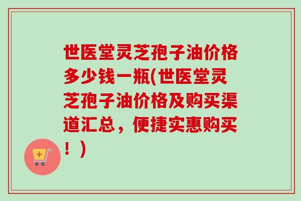 世医堂灵芝孢子油价格多少钱一瓶(世医堂灵芝孢子油价格及购买渠道汇总,便捷实惠购买!) 世医堂灵芝孢子油价格多少钱一瓶(世医堂灵芝孢子油价格及购买渠道汇总,便捷实惠购买!)