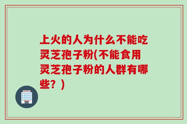 上火的人为什么不能吃灵芝孢子粉(不能食用灵芝孢子粉的人群有哪些？)