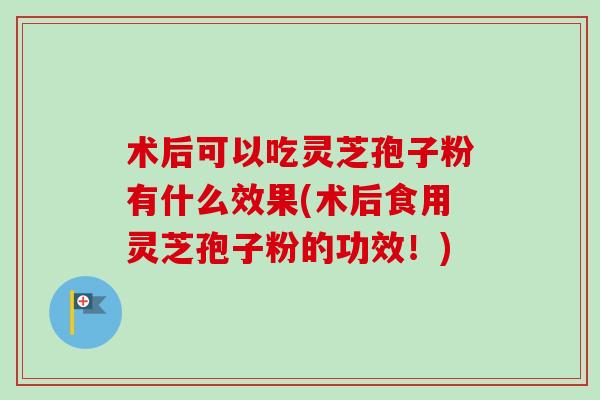 术后可以吃灵芝孢子粉有什么效果(术后食用灵芝孢子粉的功效!) 术后可以吃灵芝孢子粉有什么效果(术后食用灵芝孢子粉的功效!)