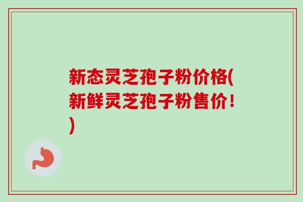 新态灵芝孢子粉价格(新鲜灵芝孢子粉售价！)