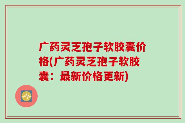 广药灵芝孢子软胶囊价格(广药灵芝孢子软胶囊：最新价格更新)