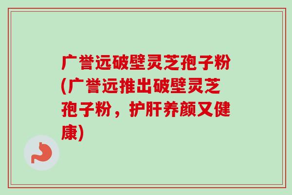 广誉远破壁灵芝孢子粉(广誉远推出破壁灵芝孢子粉，护肝养颜又健康)
