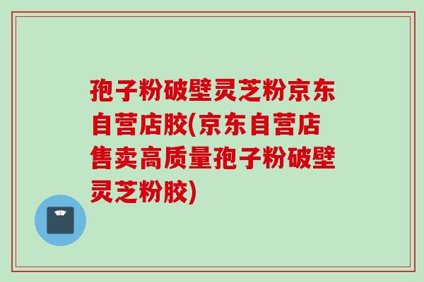 孢子粉破壁灵芝粉京东自营店胶(京东自营店售卖高质量孢子粉破壁灵芝粉胶)