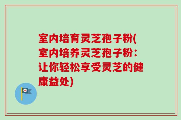 室内培育灵芝孢子粉(室内培养灵芝孢子粉：让你轻松享受灵芝的健康益处)