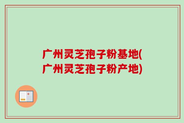 广州灵芝孢子粉基地(广州灵芝孢子粉产地)