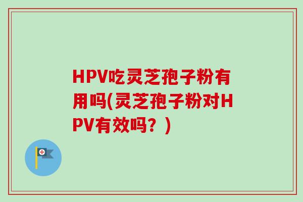 HPV吃灵芝孢子粉有用吗(灵芝孢子粉对HPV有效吗？)