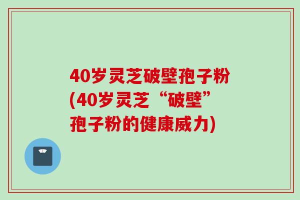 40岁灵芝破壁孢子粉(40岁灵芝“破壁”孢子粉的健康威力)