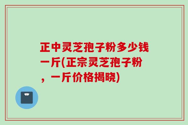 正中灵芝孢子粉多少钱一斤(正宗灵芝孢子粉，一斤价格揭晓)
